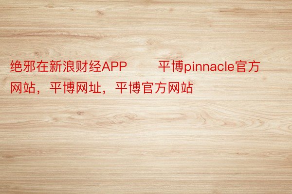 绝邪在新浪财经APP       平博pinnacle官方网站，平博网址，平博官方网站