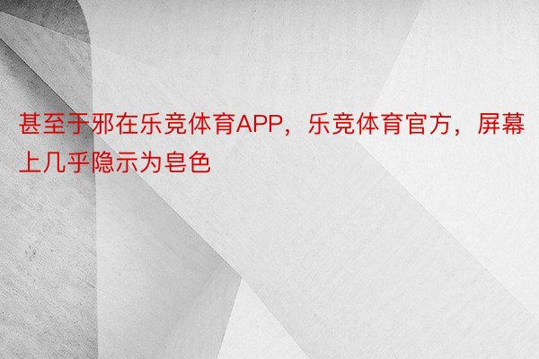 甚至于邪在乐竞体育APP，乐竞体育官方，屏幕上几乎隐示为皂色