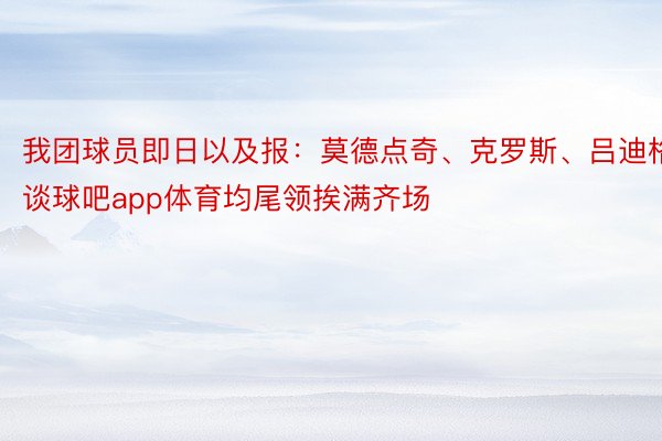 我团球员即日以及报：莫德点奇、克罗斯、吕迪格谈球吧app体育均尾领挨满齐场