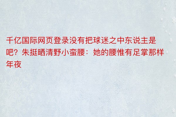 千亿国际网页登录没有把球迷之中东说主是吧？朱挺晒清野小蛮腰：她的腰惟有足掌那样年夜✋