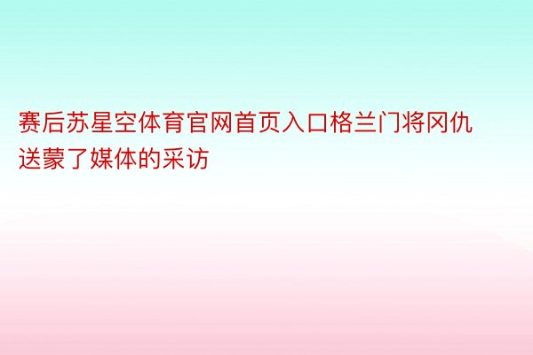 赛后苏星空体育官网首页入口格兰门将冈仇送蒙了媒体的采访