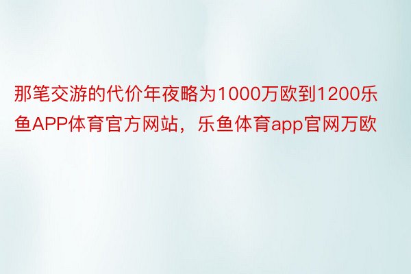 那笔交游的代价年夜略为1000万欧到1200乐鱼APP体育官方网站，乐鱼体育app官网万欧