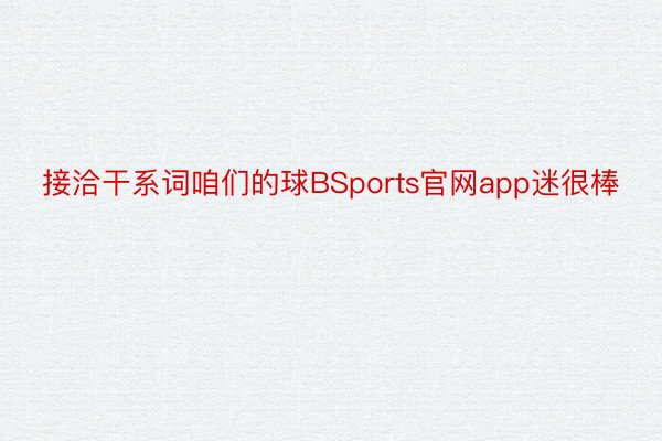 接洽干系词咱们的球BSports官网app迷很棒