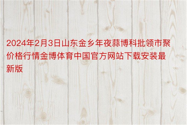 2024年2月3日山东金乡年夜蒜博科批领市聚价格行情金博体育中国官方网站下载安装最新版