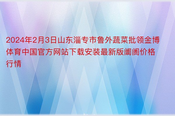 2024年2月3日山东淄专市鲁外蔬菜批领金博体育中国官方网站下载安装最新版阛阓价格行情