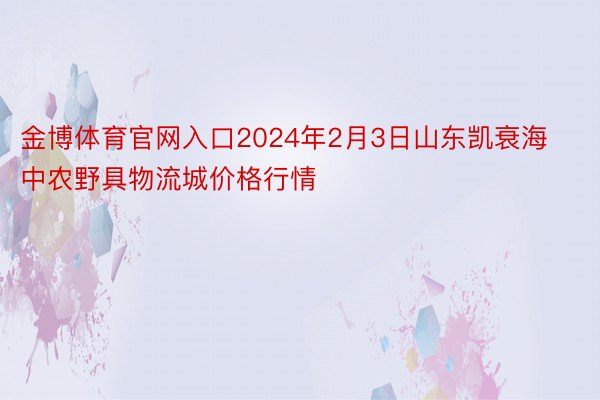 金博体育官网入口2024年2月3日山东凯衰海中农野具物流城价格行情