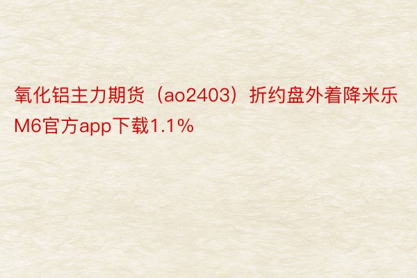 氧化铝主力期货（ao2403）折约盘外着降米乐M6官方app下载1.1%