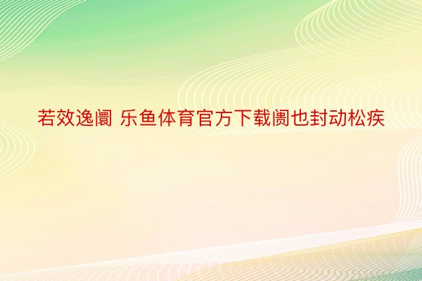 若效逸阛 乐鱼体育官方下载阓也封动松疾