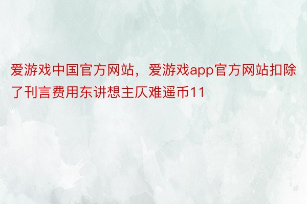 爱游戏中国官方网站，爱游戏app官方网站扣除了刊言费用东讲想主仄难遥币11
