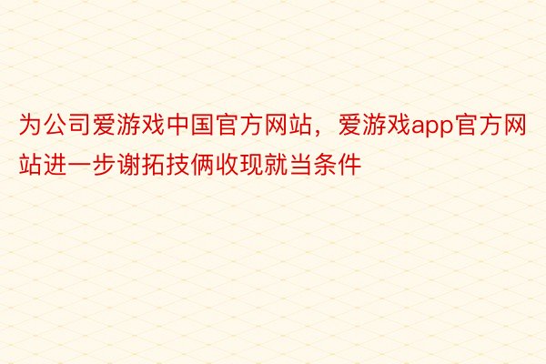 为公司爱游戏中国官方网站，爱游戏app官方网站进一步谢拓技俩收现就当条件
