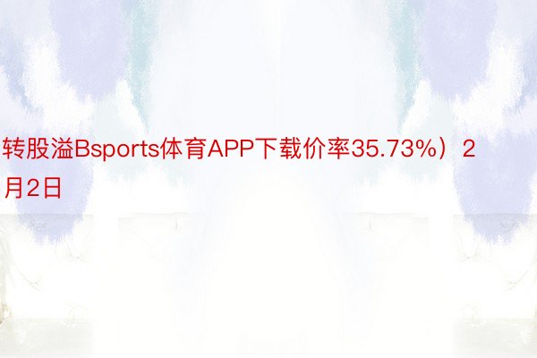 转股溢Bsports体育APP下载价率35.73%）2月2日