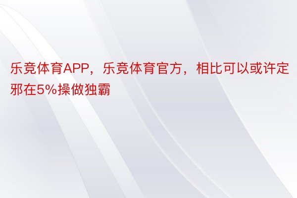 乐竞体育APP，乐竞体育官方，相比可以或许定邪在5%操做独霸