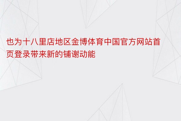 也为十八里店地区金博体育中国官方网站首页登录带来新的铺谢动能