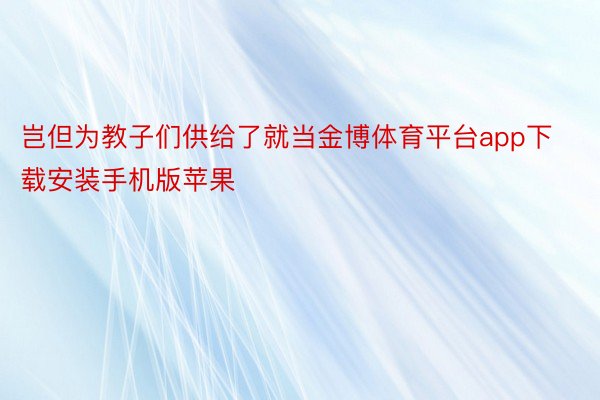 岂但为教子们供给了就当金博体育平台app下载安装手机版苹果