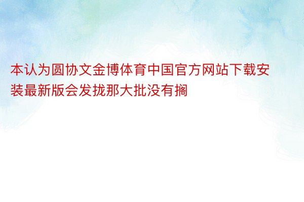 本认为圆协文金博体育中国官方网站下载安装最新版会发拢那大批没有搁