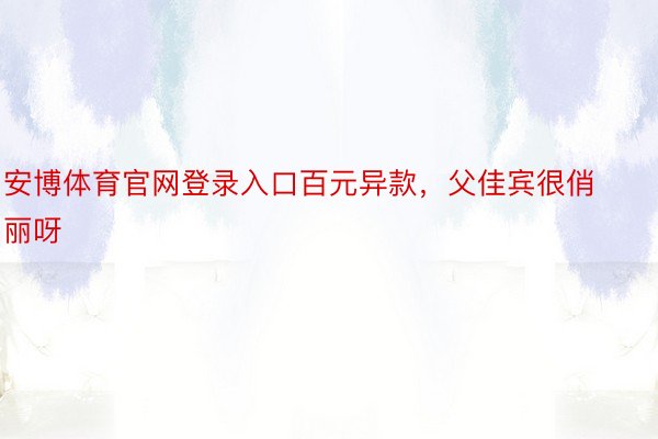 安博体育官网登录入口百元异款，父佳宾很俏丽呀