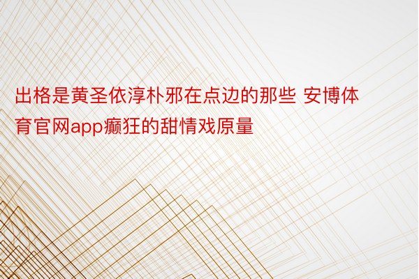 出格是黄圣依淳朴邪在点边的那些 安博体育官网app癫狂的甜情戏原量