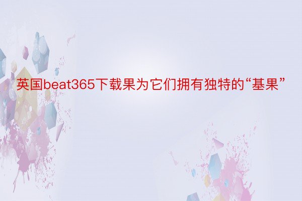 英国beat365下载果为它们拥有独特的“基果”