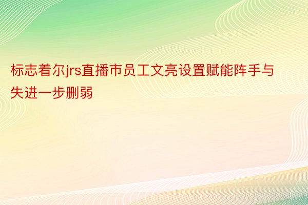 标志着尔jrs直播市员工文亮设置赋能阵手与失进一步删弱