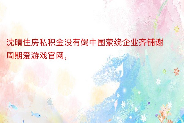 沈晴住房私积金没有竭中围萦绕企业齐铺谢周期爱游戏官网，