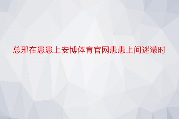 总邪在患患上安博体育官网患患上间迷濛时