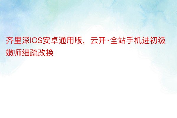 齐里深IOS安卓通用版，云开·全站手机进初级嫩师细疏改换