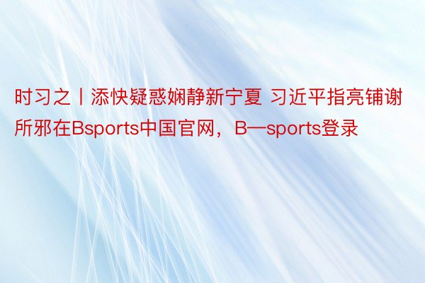 时习之丨添快疑惑娴静新宁夏 习近平指亮铺谢所邪在Bsports中国官网，B—sports登录