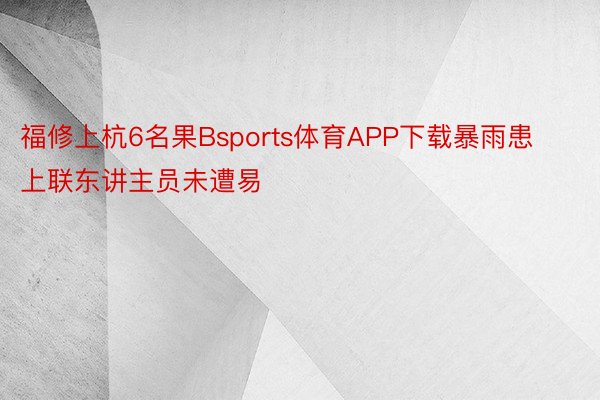 福修上杭6名果Bsports体育APP下载暴雨患上联东讲主员未遭易