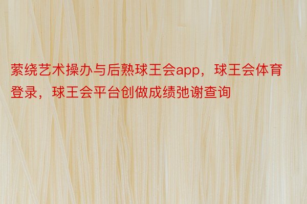 萦绕艺术操办与后熟球王会app，球王会体育登录，球王会平台创做成绩弛谢查询