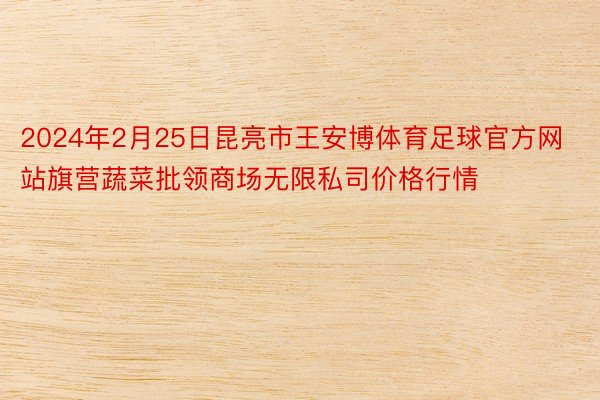 2024年2月25日昆亮市王安博体育足球官方网站旗营蔬菜批领商场无限私司价格行情