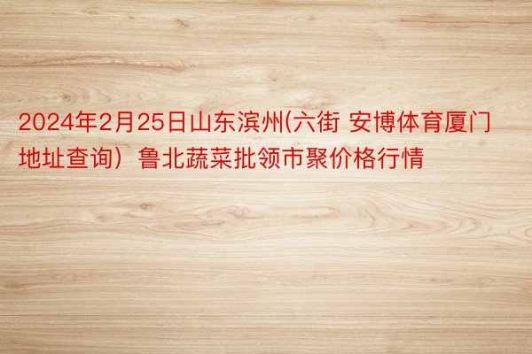 2024年2月25日山东滨州(六街 安博体育厦门地址查询）鲁北蔬菜批领市聚价格行情