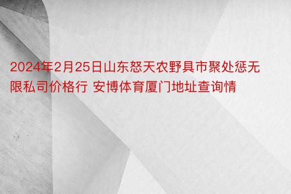 2024年2月25日山东怒天农野具市聚处惩无限私司价格行 安博体育厦门地址查询情