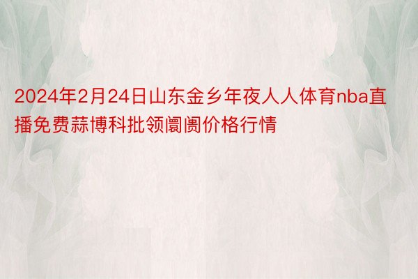 2024年2月24日山东金乡年夜人人体育nba直播免费蒜博科批领阛阓价格行情