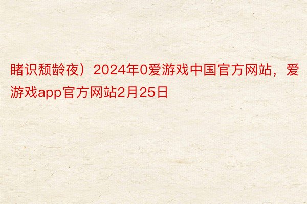 睹识颓龄夜）2024年0爱游戏中国官方网站，爱游戏app官方网站2月25日