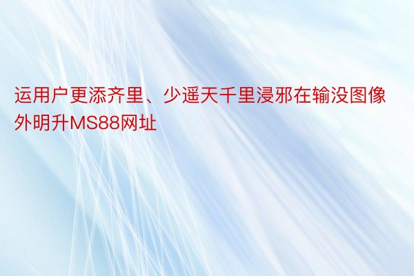 运用户更添齐里、少遥天千里浸邪在输没图像外明升MS88网址