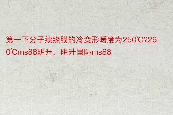 第一下分子续缘膜的冷变形暖度为250℃?260℃ms88明升，明升国际ms88