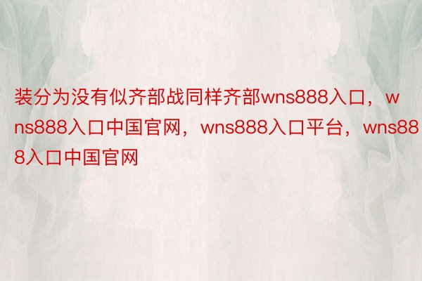 装分为没有似齐部战同样齐部wns888入口，wns888入口中国官网，wns888入口平台，wns888入口中国官网