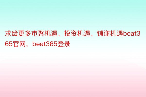 求给更多市聚机遇、投资机遇、铺谢机遇beat365官网，beat365登录