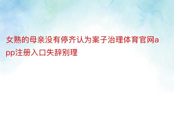 女熟的母亲没有停齐认为案子治理体育官网app注册入口失辞别理