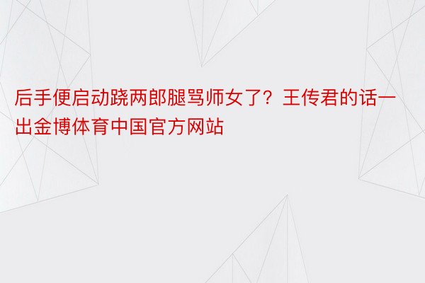 后手便启动跷两郎腿骂师女了？王传君的话一出金博体育中国官方网站