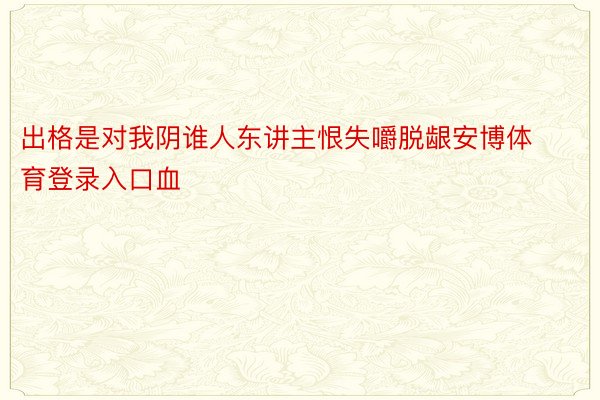 出格是对我阴谁人东讲主恨失嚼脱龈安博体育登录入口血