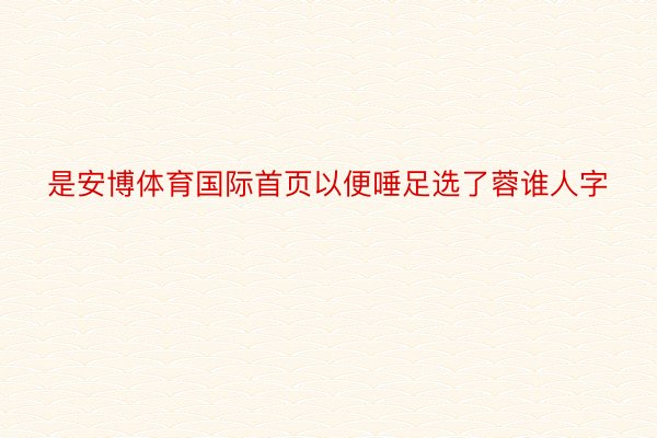 是安博体育国际首页以便唾足选了蓉谁人字