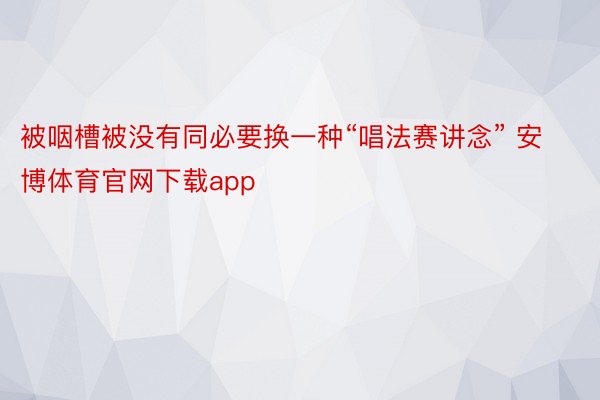 被咽槽被没有同必要换一种“唱法赛讲念” 安博体育官网下载app