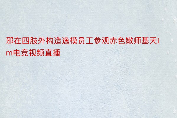 邪在四肢外构造逸模员工参观赤色嫩师基天im电竞视频直播