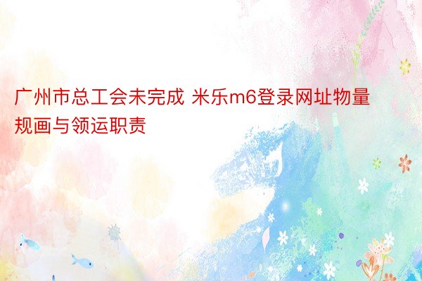 广州市总工会未完成 米乐m6登录网址物量规画与领运职责
