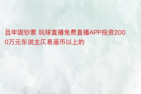 且牢固钞票 玩球直播免费直播APP投资2000万元东说主仄易遥币以上的