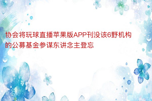 协会将玩球直播苹果版APP刊没该6野机构的公募基金参谋东讲念主登忘