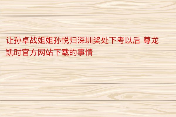 让孙卓战姐姐孙悦归深圳奖处下考以后 尊龙凯时官方网站下载的事情