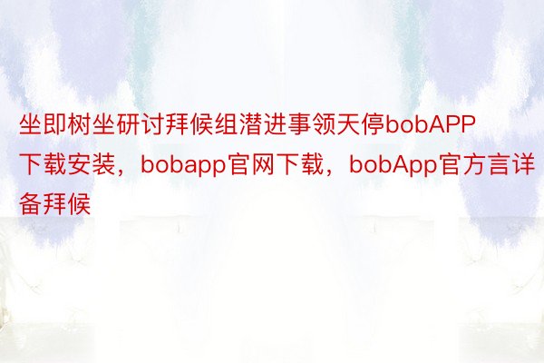 坐即树坐研讨拜候组潜进事领天停bobAPP下载安装，bobapp官网下载，bobApp官方言详备拜候