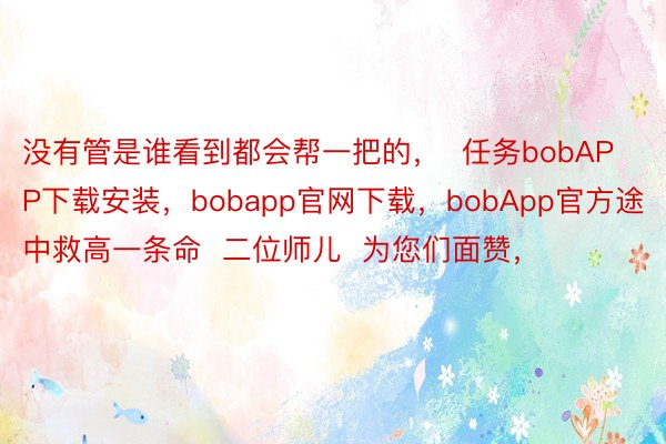 没有管是谁看到都会帮一把的，  任务bobAPP下载安装，bobapp官网下载，bobApp官方途中救高一条命  二位师儿  为您们面赞，